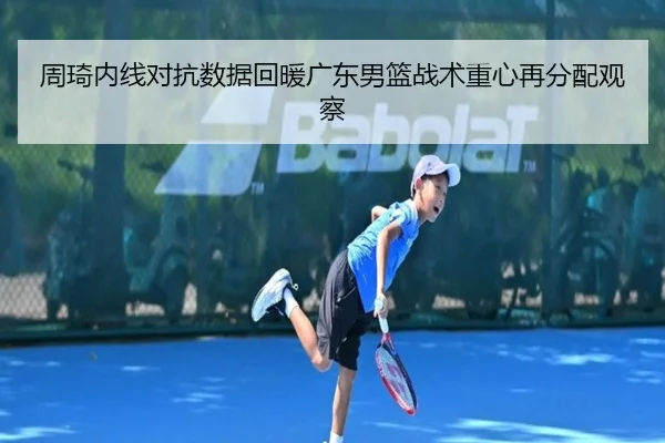 周琦内线对抗数据回暖广东男篮战术重心再分配观察